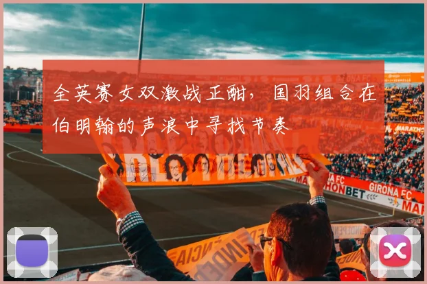 全英赛女双激战正酣，国羽组合在伯明翰的声浪中寻找节奏