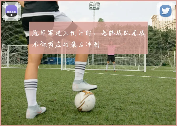 冠军赛进入倒计时，老牌战队用战术微调应对最后冲刺