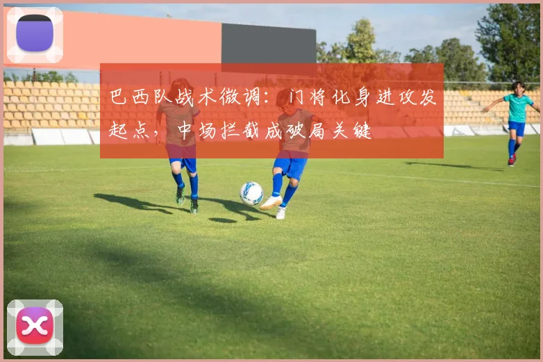 巴西队战术微调：门将化身进攻发起点，中场拦截成破局关键