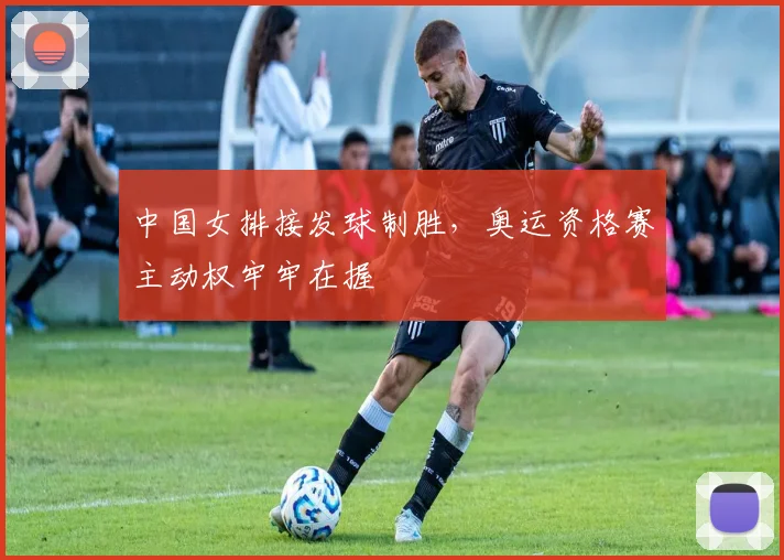 中国女排接发球制胜，奥运资格赛主动权牢牢在握
