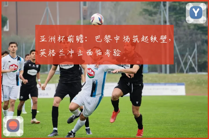 亚洲杯前瞻：巴黎中场筑起铁壁，英格兰冲击面临考验
